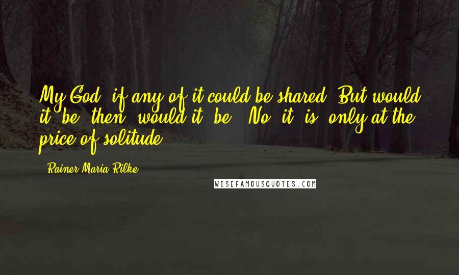 Rainer Maria Rilke Quotes: My God, if any of it could be shared! But would it "be" then, would it "be"? No, it "is" only at the price of solitude.