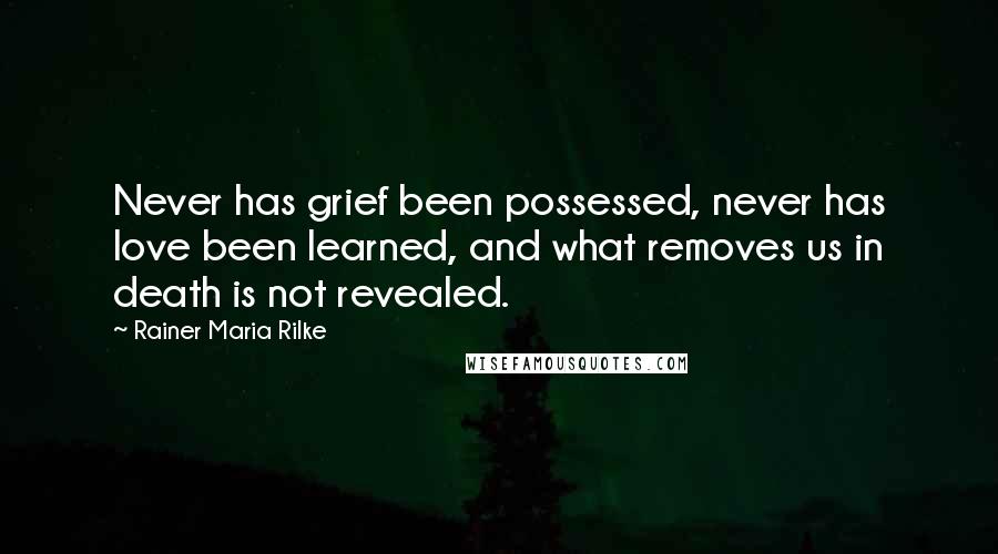 Rainer Maria Rilke Quotes: Never has grief been possessed, never has love been learned, and what removes us in death is not revealed.