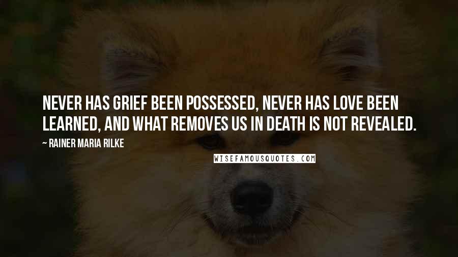 Rainer Maria Rilke Quotes: Never has grief been possessed, never has love been learned, and what removes us in death is not revealed.