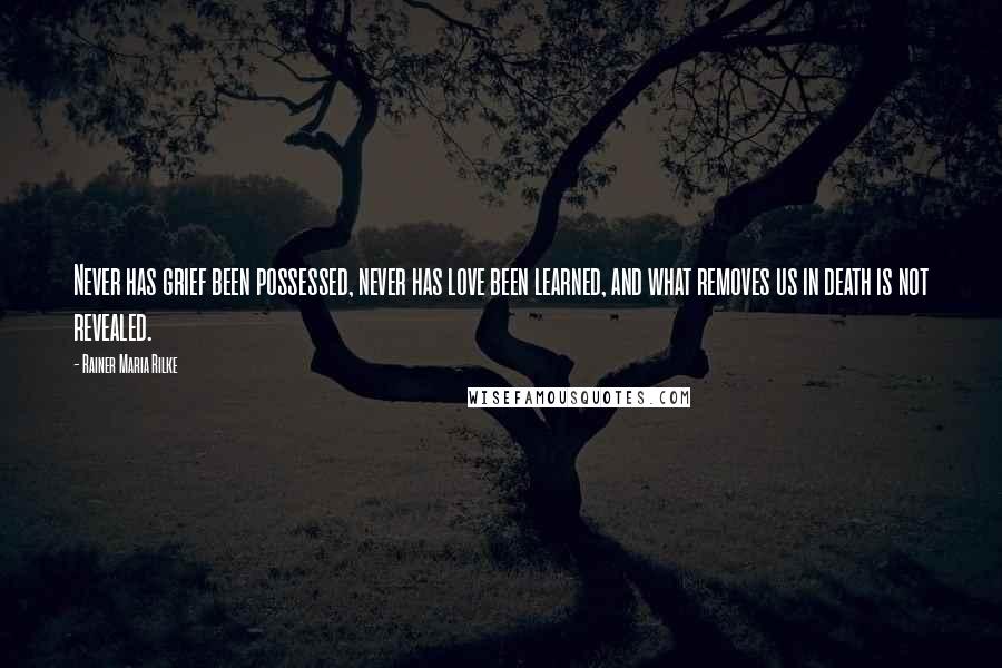 Rainer Maria Rilke Quotes: Never has grief been possessed, never has love been learned, and what removes us in death is not revealed.