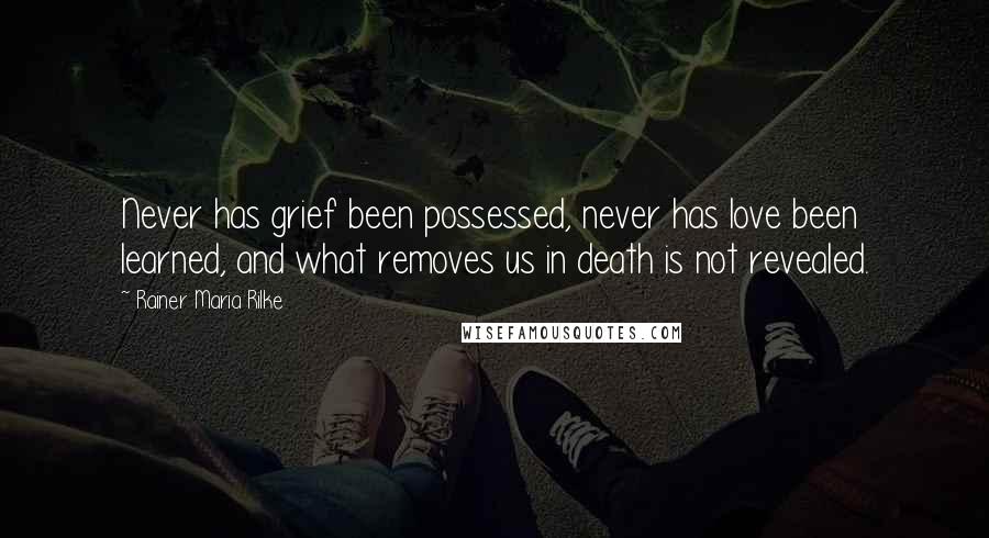 Rainer Maria Rilke Quotes: Never has grief been possessed, never has love been learned, and what removes us in death is not revealed.