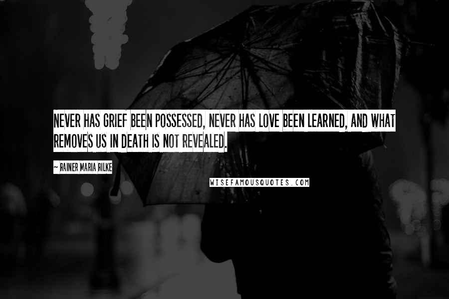 Rainer Maria Rilke Quotes: Never has grief been possessed, never has love been learned, and what removes us in death is not revealed.