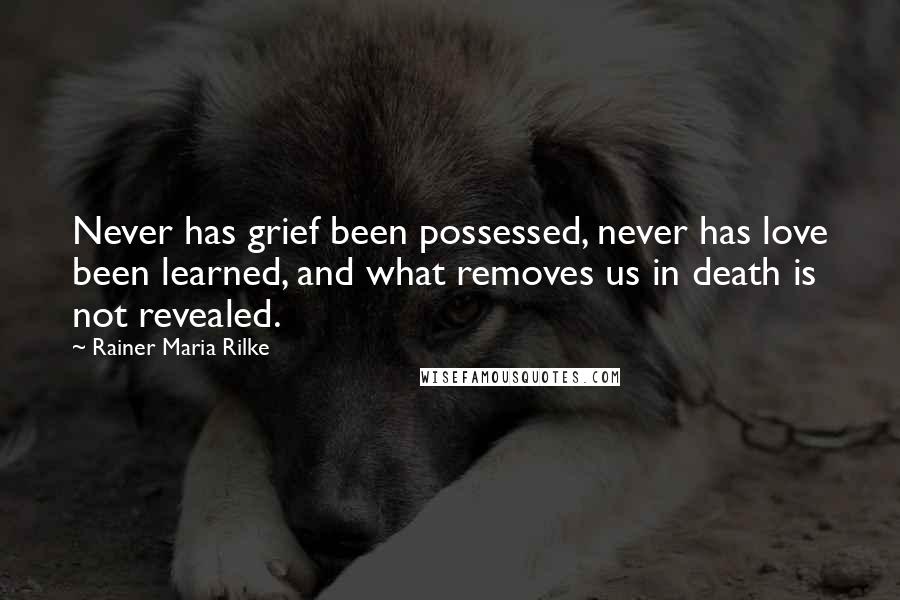 Rainer Maria Rilke Quotes: Never has grief been possessed, never has love been learned, and what removes us in death is not revealed.
