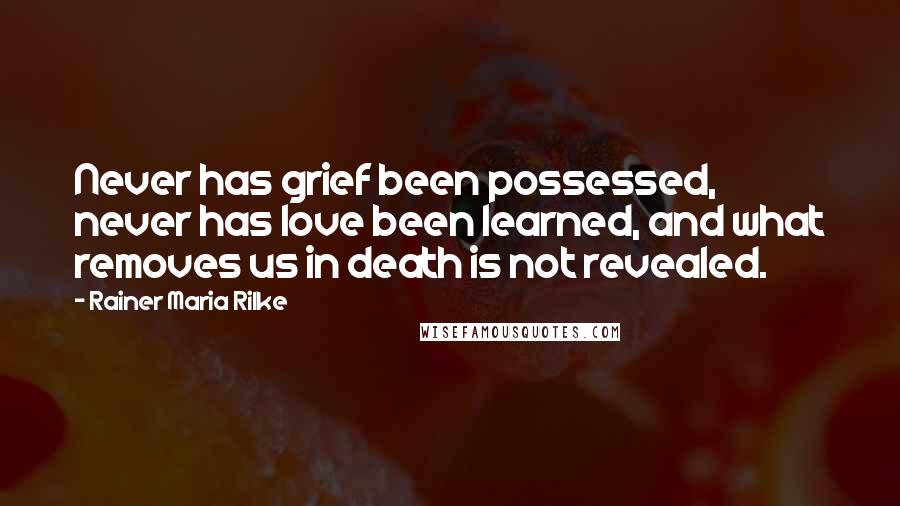 Rainer Maria Rilke Quotes: Never has grief been possessed, never has love been learned, and what removes us in death is not revealed.