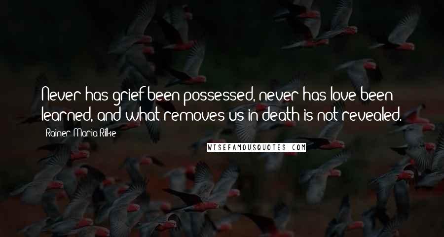 Rainer Maria Rilke Quotes: Never has grief been possessed, never has love been learned, and what removes us in death is not revealed.