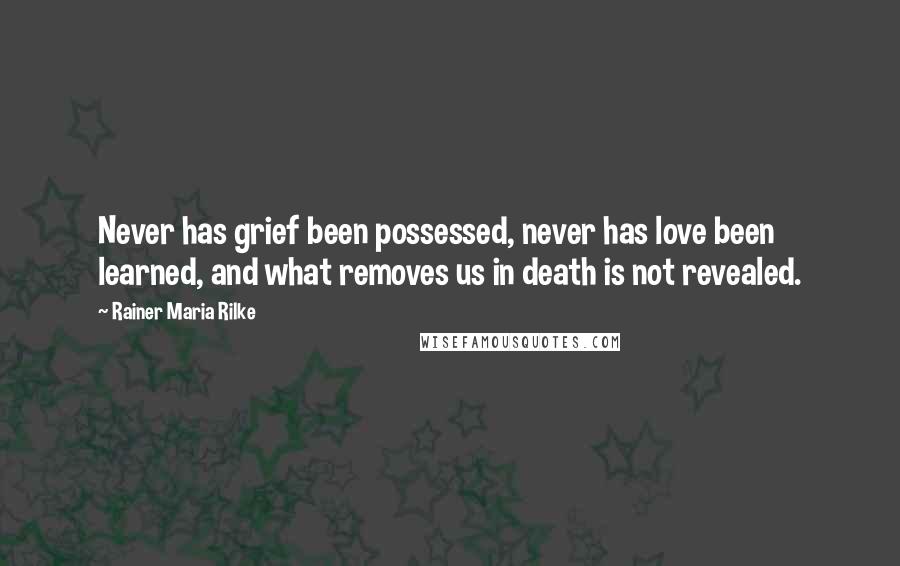 Rainer Maria Rilke Quotes: Never has grief been possessed, never has love been learned, and what removes us in death is not revealed.