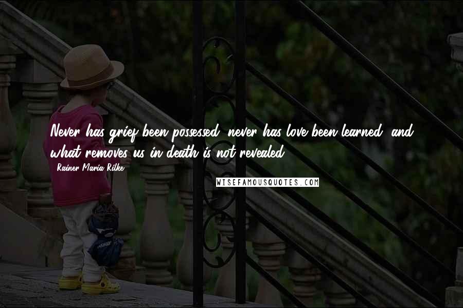 Rainer Maria Rilke Quotes: Never has grief been possessed, never has love been learned, and what removes us in death is not revealed.