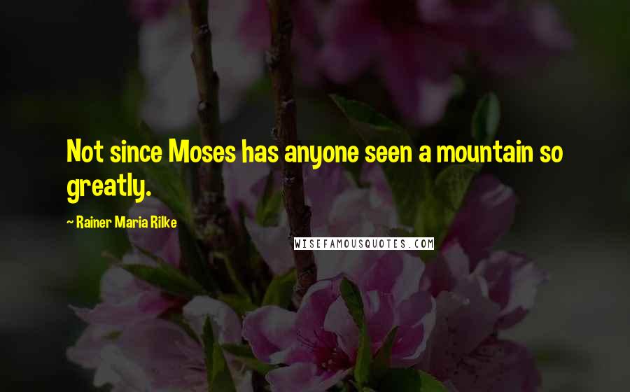 Rainer Maria Rilke Quotes: Not since Moses has anyone seen a mountain so greatly.