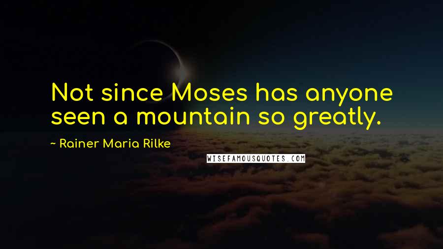 Rainer Maria Rilke Quotes: Not since Moses has anyone seen a mountain so greatly.