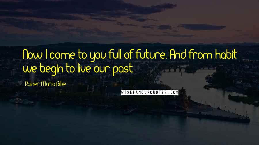 Rainer Maria Rilke Quotes: Now I come to you full of future. And from habit we begin to live our past.