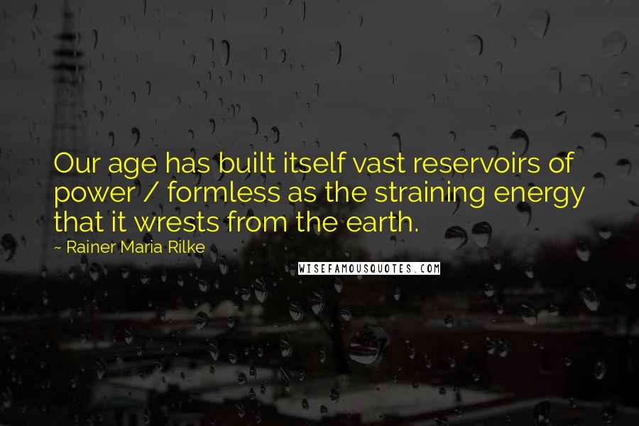 Rainer Maria Rilke Quotes: Our age has built itself vast reservoirs of power / formless as the straining energy that it wrests from the earth.