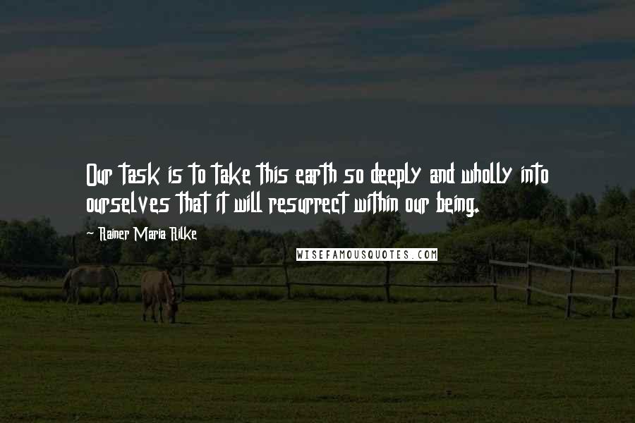 Rainer Maria Rilke Quotes: Our task is to take this earth so deeply and wholly into ourselves that it will resurrect within our being.