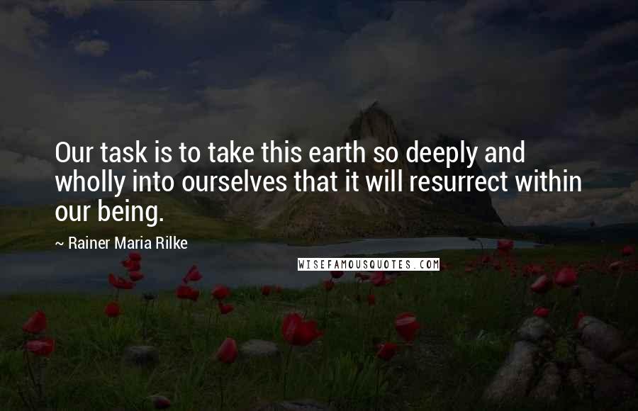 Rainer Maria Rilke Quotes: Our task is to take this earth so deeply and wholly into ourselves that it will resurrect within our being.
