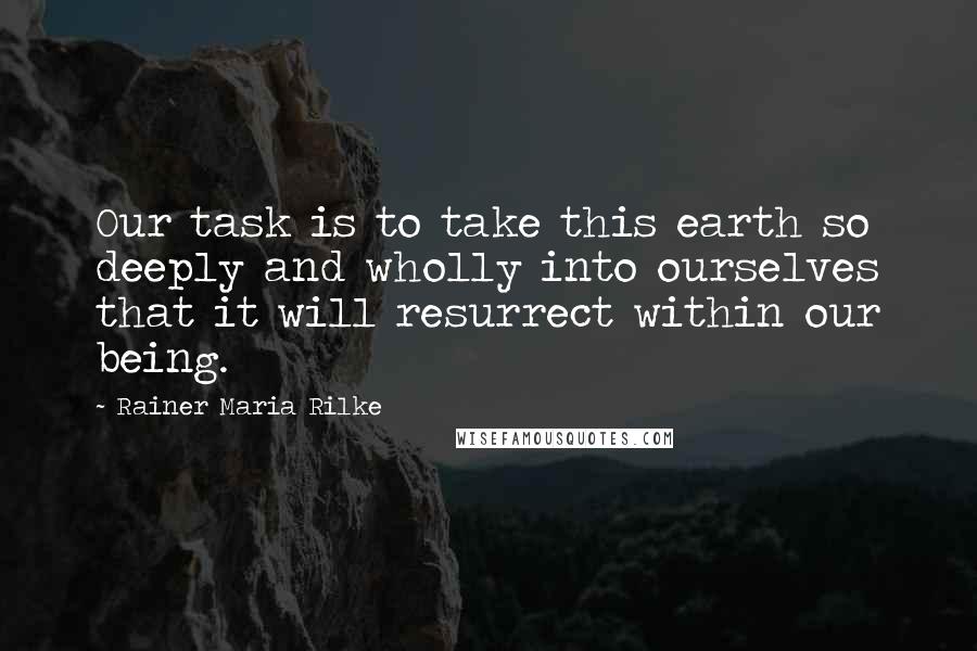 Rainer Maria Rilke Quotes: Our task is to take this earth so deeply and wholly into ourselves that it will resurrect within our being.