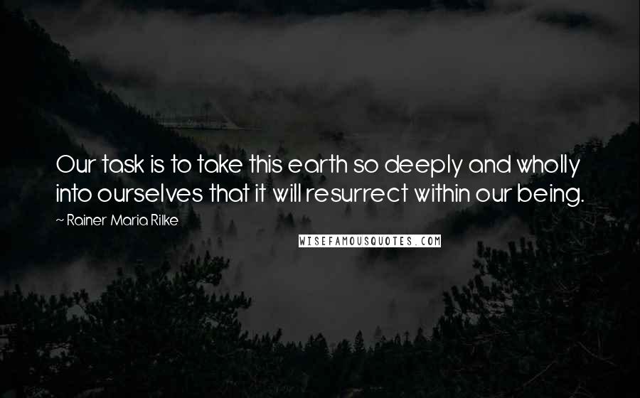 Rainer Maria Rilke Quotes: Our task is to take this earth so deeply and wholly into ourselves that it will resurrect within our being.