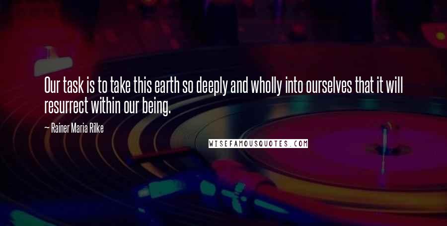 Rainer Maria Rilke Quotes: Our task is to take this earth so deeply and wholly into ourselves that it will resurrect within our being.