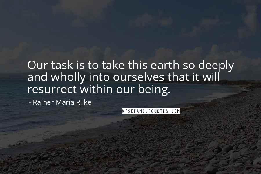 Rainer Maria Rilke Quotes: Our task is to take this earth so deeply and wholly into ourselves that it will resurrect within our being.