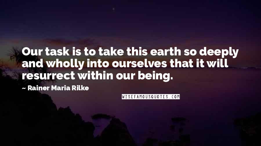 Rainer Maria Rilke Quotes: Our task is to take this earth so deeply and wholly into ourselves that it will resurrect within our being.