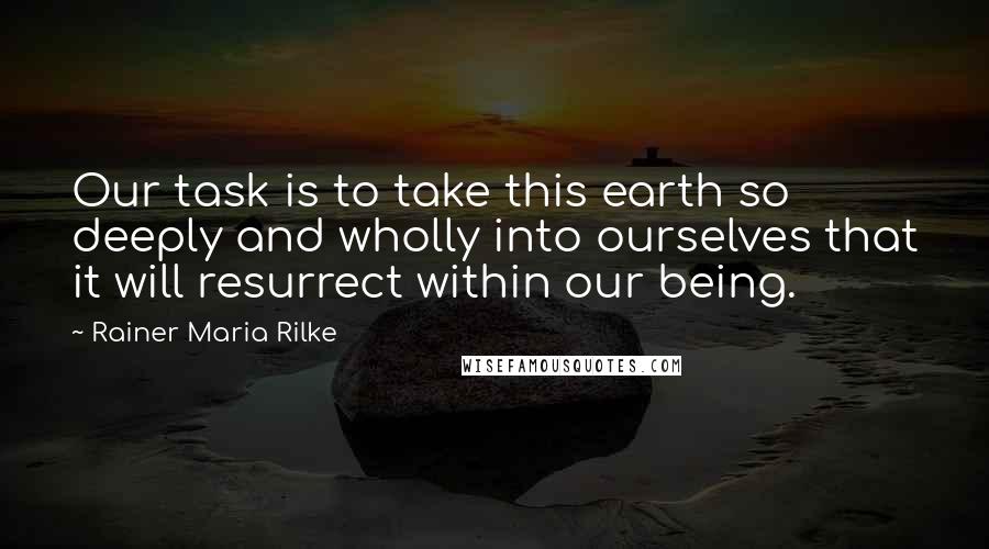 Rainer Maria Rilke Quotes: Our task is to take this earth so deeply and wholly into ourselves that it will resurrect within our being.