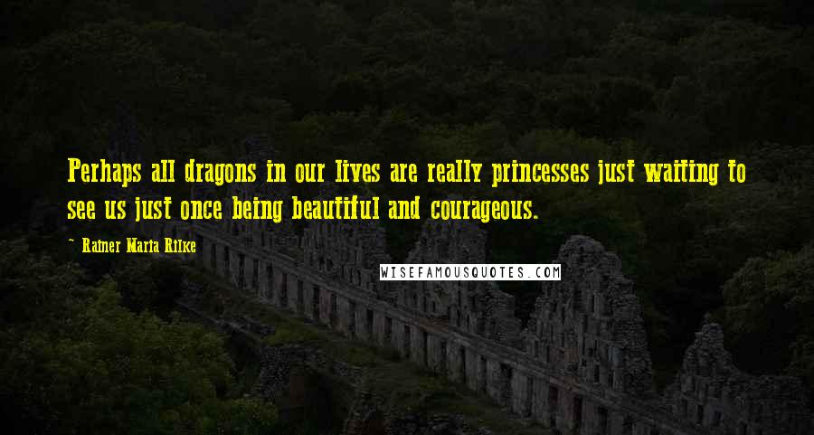 Rainer Maria Rilke Quotes: Perhaps all dragons in our lives are really princesses just waiting to see us just once being beautiful and courageous.