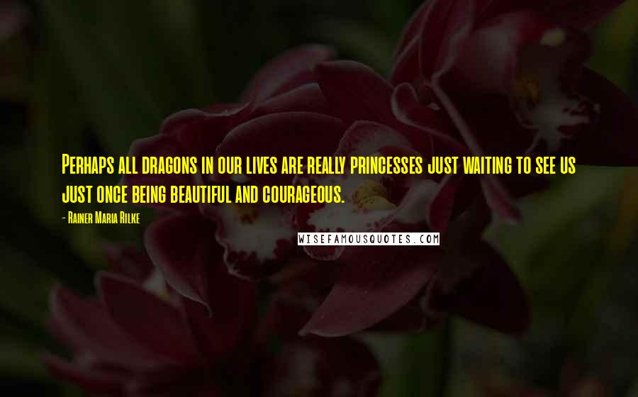 Rainer Maria Rilke Quotes: Perhaps all dragons in our lives are really princesses just waiting to see us just once being beautiful and courageous.