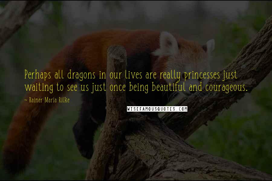 Rainer Maria Rilke Quotes: Perhaps all dragons in our lives are really princesses just waiting to see us just once being beautiful and courageous.