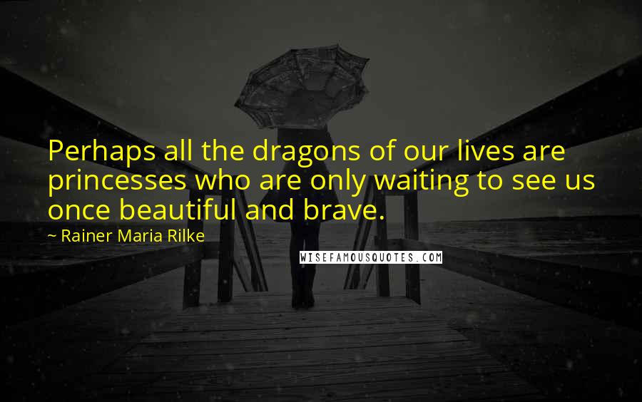 Rainer Maria Rilke Quotes: Perhaps all the dragons of our lives are princesses who are only waiting to see us once beautiful and brave.