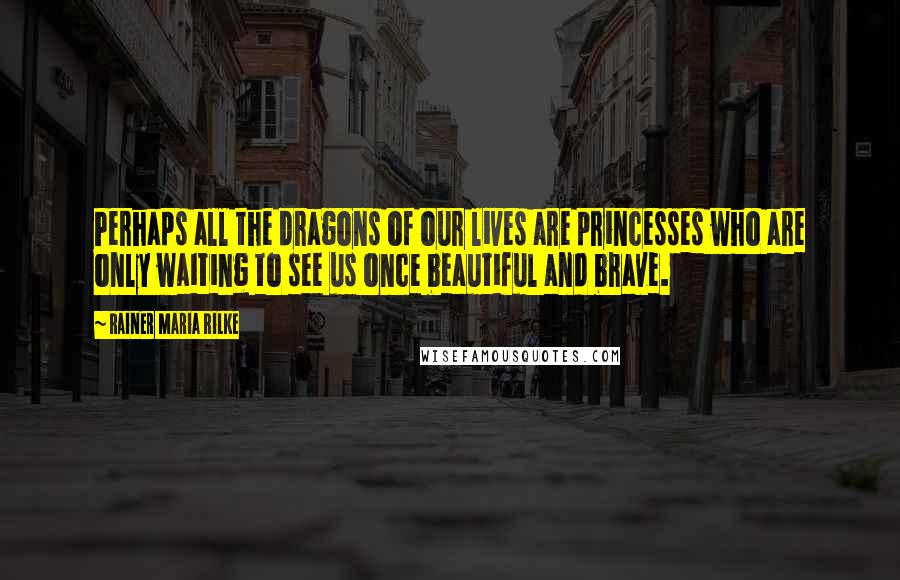 Rainer Maria Rilke Quotes: Perhaps all the dragons of our lives are princesses who are only waiting to see us once beautiful and brave.