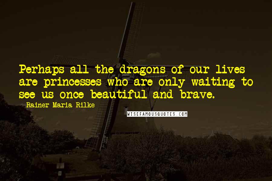 Rainer Maria Rilke Quotes: Perhaps all the dragons of our lives are princesses who are only waiting to see us once beautiful and brave.