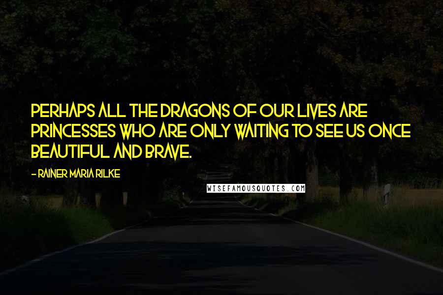 Rainer Maria Rilke Quotes: Perhaps all the dragons of our lives are princesses who are only waiting to see us once beautiful and brave.