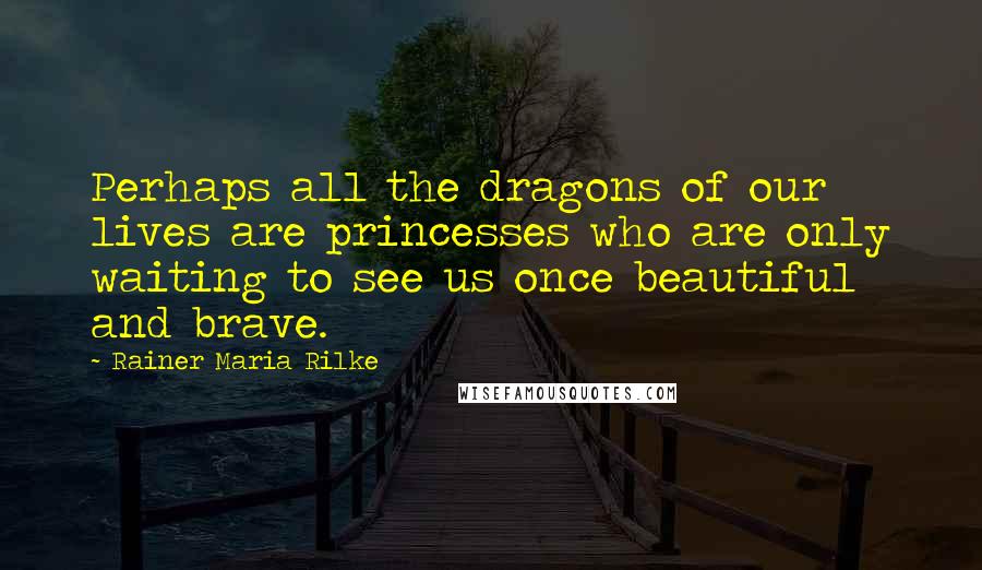 Rainer Maria Rilke Quotes: Perhaps all the dragons of our lives are princesses who are only waiting to see us once beautiful and brave.