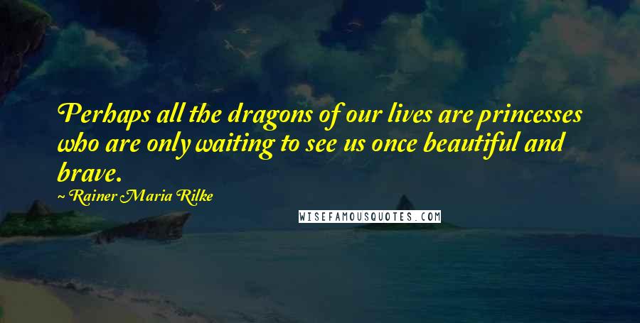 Rainer Maria Rilke Quotes: Perhaps all the dragons of our lives are princesses who are only waiting to see us once beautiful and brave.