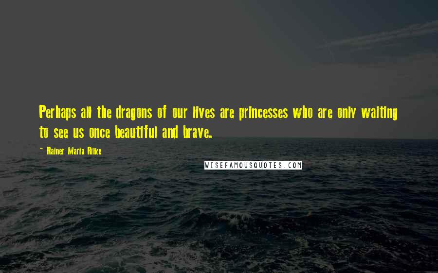 Rainer Maria Rilke Quotes: Perhaps all the dragons of our lives are princesses who are only waiting to see us once beautiful and brave.