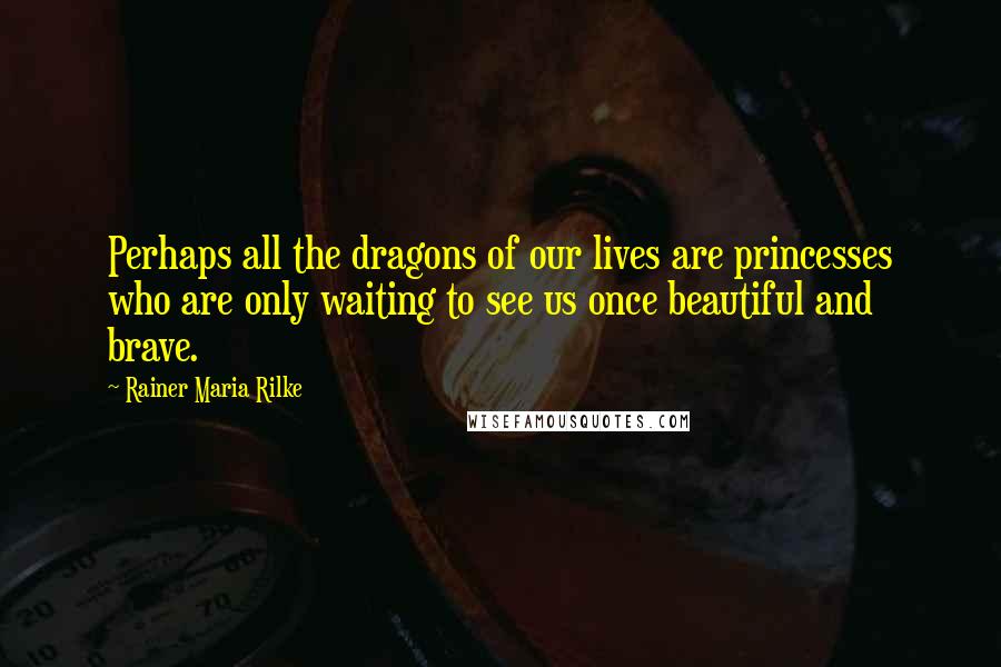Rainer Maria Rilke Quotes: Perhaps all the dragons of our lives are princesses who are only waiting to see us once beautiful and brave.