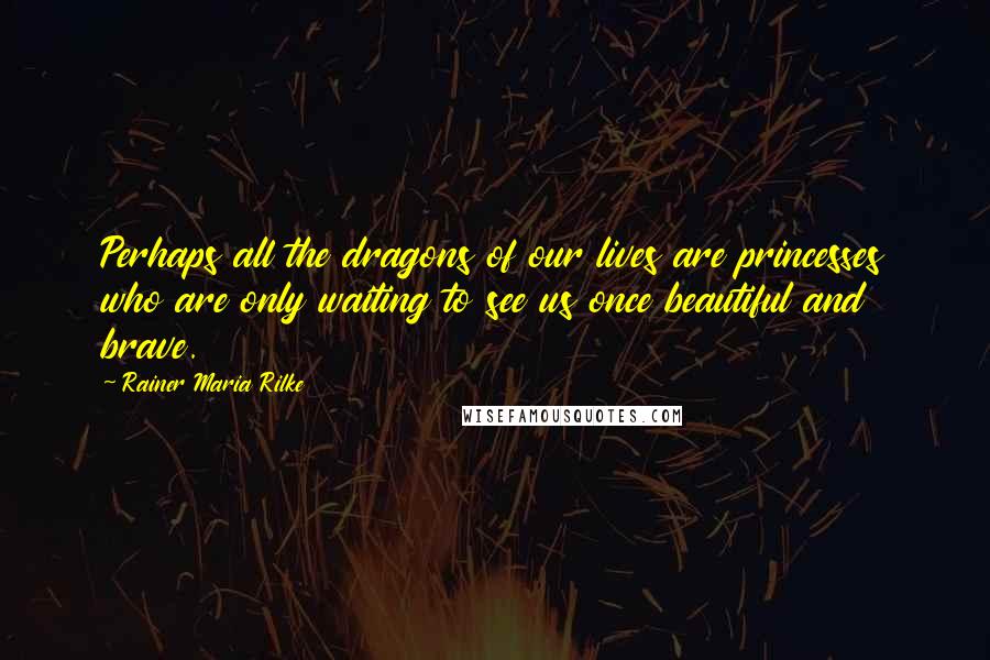Rainer Maria Rilke Quotes: Perhaps all the dragons of our lives are princesses who are only waiting to see us once beautiful and brave.