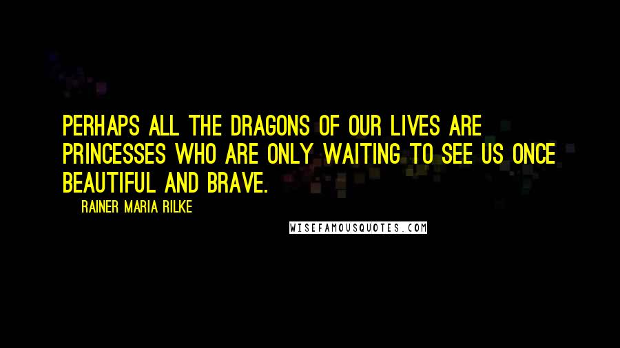 Rainer Maria Rilke Quotes: Perhaps all the dragons of our lives are princesses who are only waiting to see us once beautiful and brave.