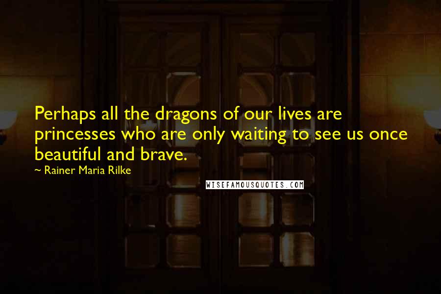 Rainer Maria Rilke Quotes: Perhaps all the dragons of our lives are princesses who are only waiting to see us once beautiful and brave.