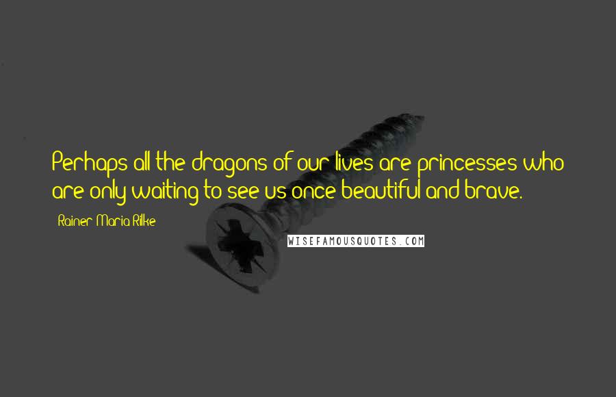 Rainer Maria Rilke Quotes: Perhaps all the dragons of our lives are princesses who are only waiting to see us once beautiful and brave.