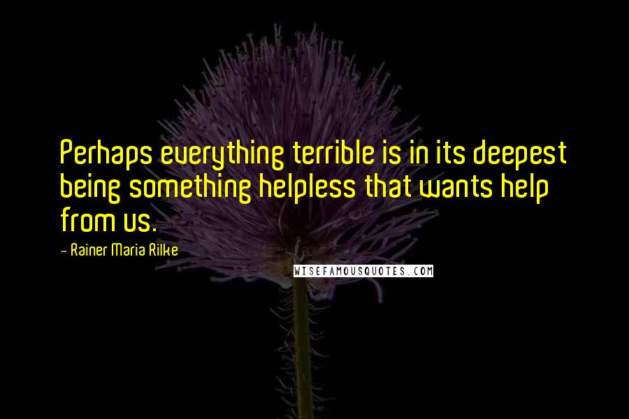 Rainer Maria Rilke Quotes: Perhaps everything terrible is in its deepest being something helpless that wants help from us.