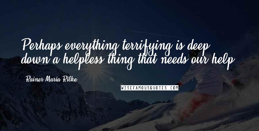 Rainer Maria Rilke Quotes: Perhaps everything terrifying is deep down a helpless thing that needs our help.