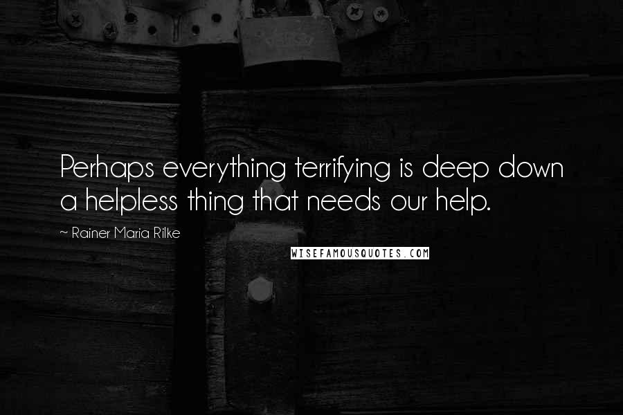 Rainer Maria Rilke Quotes: Perhaps everything terrifying is deep down a helpless thing that needs our help.