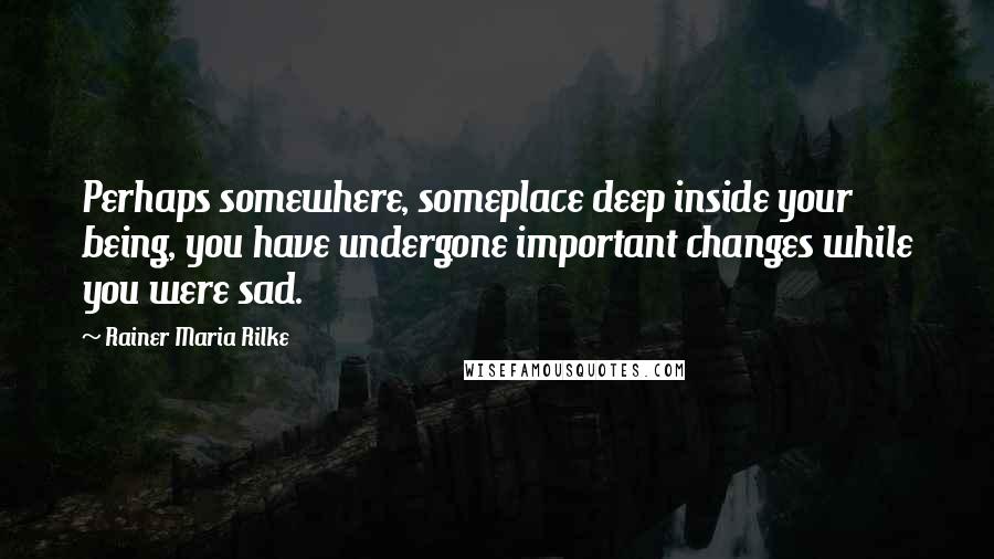 Rainer Maria Rilke Quotes: Perhaps somewhere, someplace deep inside your being, you have undergone important changes while you were sad.