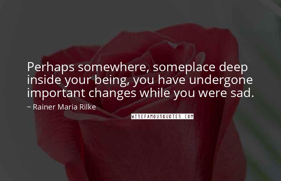 Rainer Maria Rilke Quotes: Perhaps somewhere, someplace deep inside your being, you have undergone important changes while you were sad.