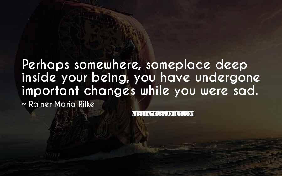 Rainer Maria Rilke Quotes: Perhaps somewhere, someplace deep inside your being, you have undergone important changes while you were sad.