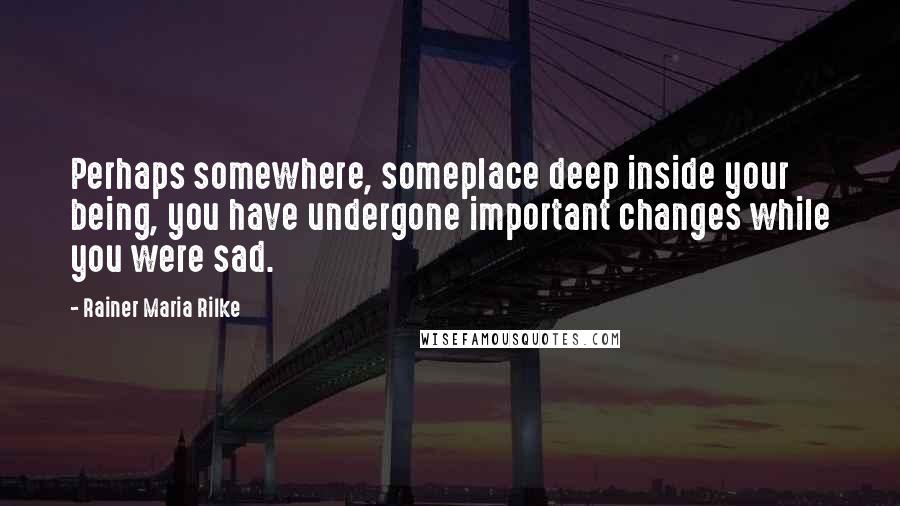 Rainer Maria Rilke Quotes: Perhaps somewhere, someplace deep inside your being, you have undergone important changes while you were sad.