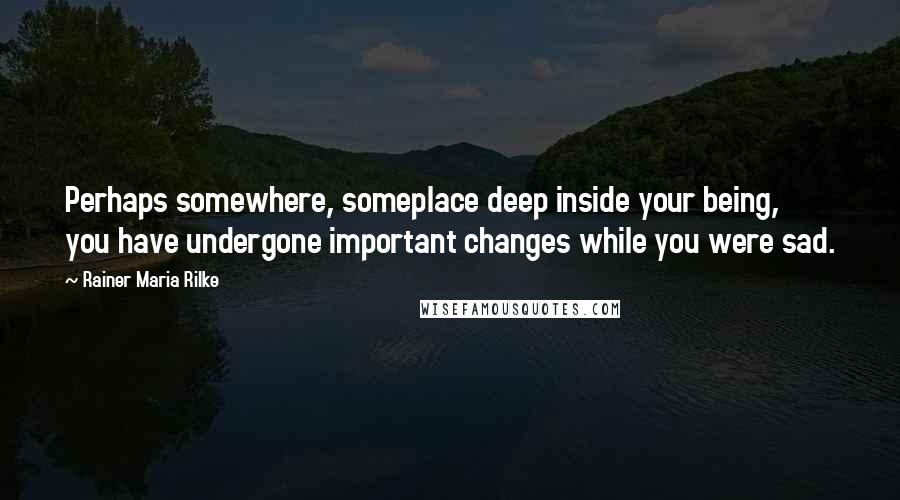 Rainer Maria Rilke Quotes: Perhaps somewhere, someplace deep inside your being, you have undergone important changes while you were sad.