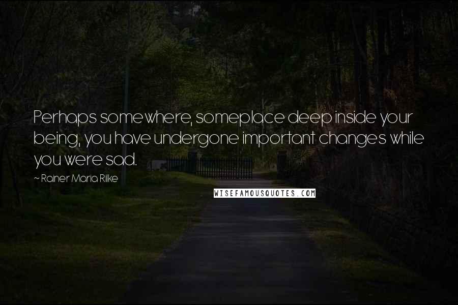 Rainer Maria Rilke Quotes: Perhaps somewhere, someplace deep inside your being, you have undergone important changes while you were sad.