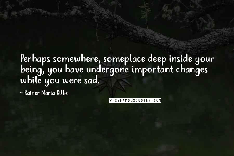 Rainer Maria Rilke Quotes: Perhaps somewhere, someplace deep inside your being, you have undergone important changes while you were sad.