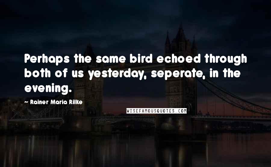 Rainer Maria Rilke Quotes: Perhaps the same bird echoed through both of us yesterday, seperate, in the evening.