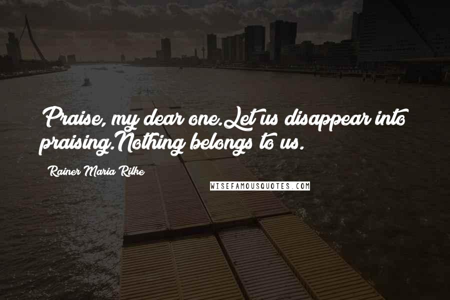 Rainer Maria Rilke Quotes: Praise, my dear one.Let us disappear into praising.Nothing belongs to us.